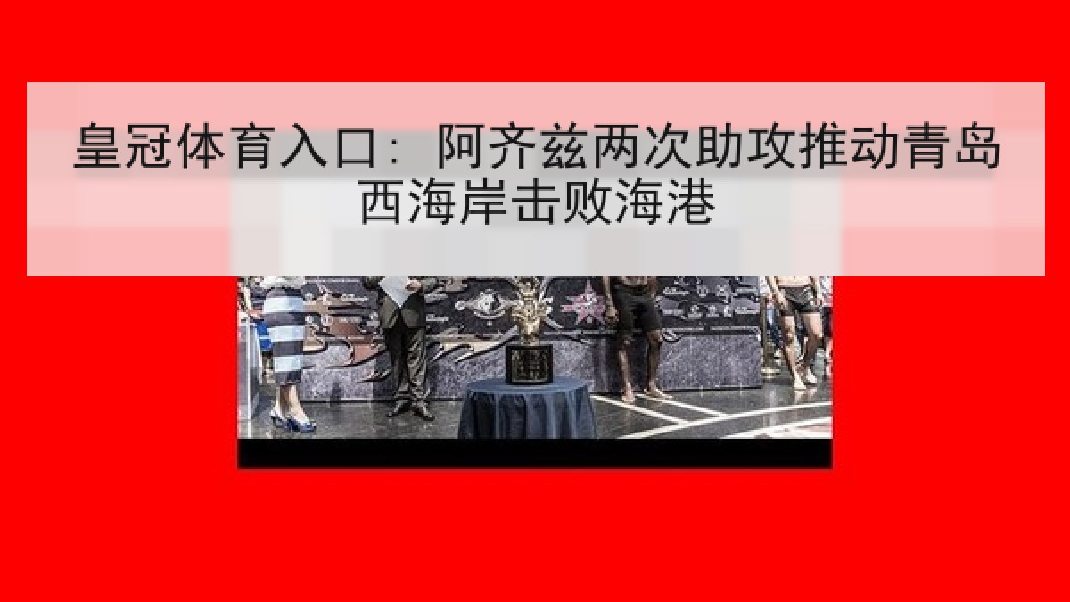 皇冠体育入口: 阿齐兹两次助攻推动青岛西海岸击败海港