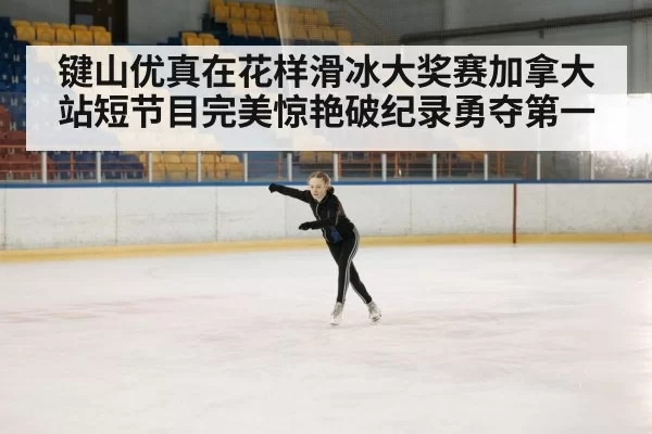键山优真在花样滑冰大奖赛加拿大站短节目完美惊艳破纪录勇夺第一