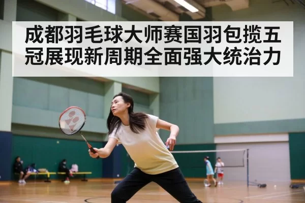成都羽毛球大师赛国羽包揽五冠展现新周期全面强大统治力